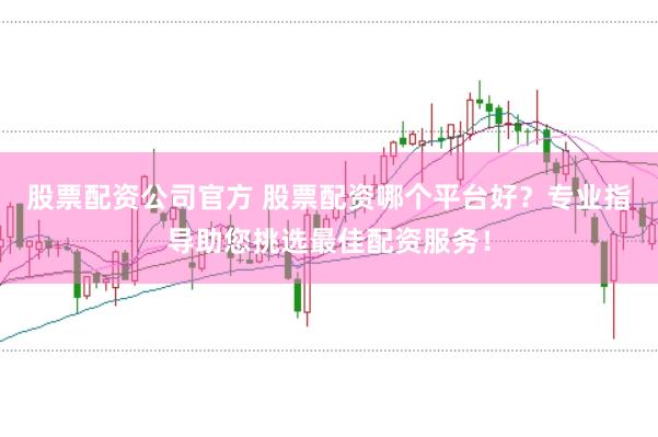 股票配资公司官方 股票配资哪个平台好？专业指导助您挑选最佳配资服务！