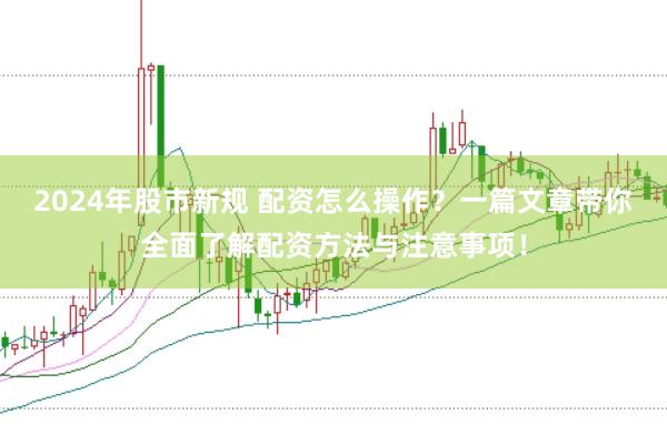 2024年股市新规 配资怎么操作？一篇文章带你全面了解配资方法与注意事项！