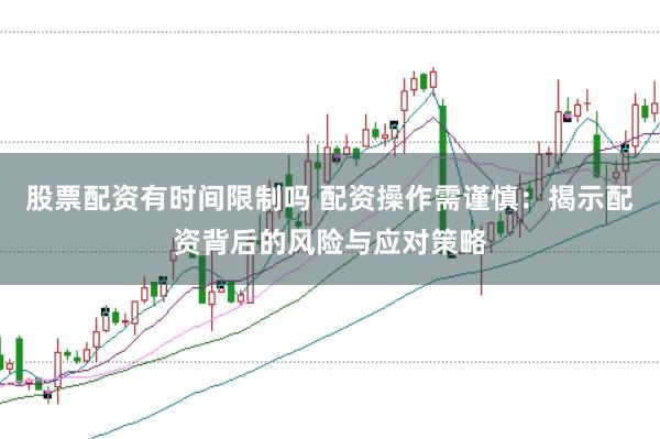 股票配资有时间限制吗 配资操作需谨慎：揭示配资背后的风险与应对策略