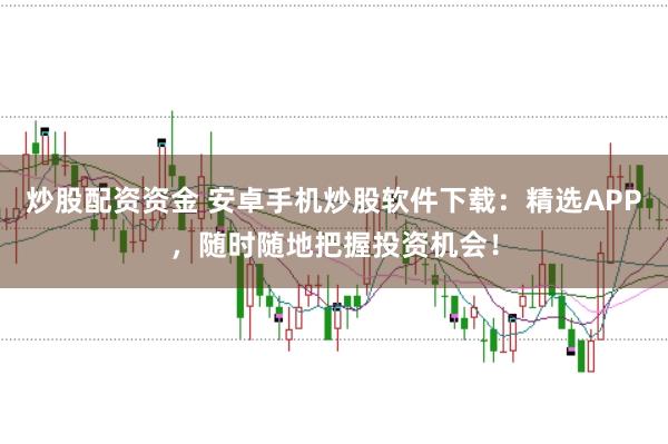 炒股配资资金 安卓手机炒股软件下载：精选APP，随时随地把握投资机会！