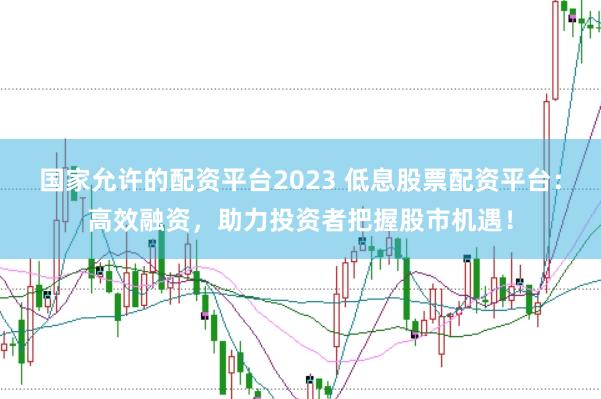 国家允许的配资平台2023 低息股票配资平台：高效融资，助力投资者把握股市机遇！