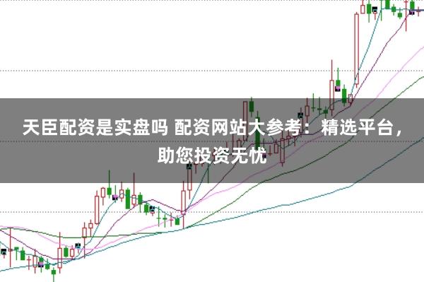 天臣配资是实盘吗 配资网站大参考:精选平台,助您投资无忧
