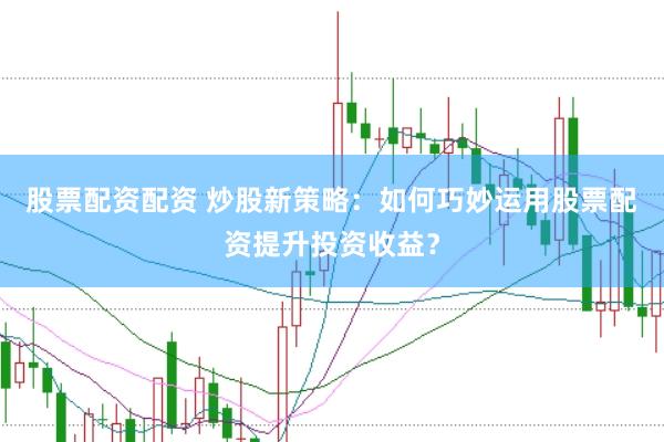 股票配资配资 炒股新策略：如何巧妙运用股票配资提升投资收益？