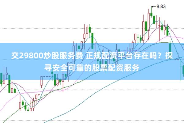 交29800炒股服务费 正规配资平台存在吗？探寻安全可靠的股票配资服务