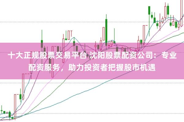 十大正规股票交易平台 沈阳股票配资公司：专业配资服务，助力投资者把握股市机遇