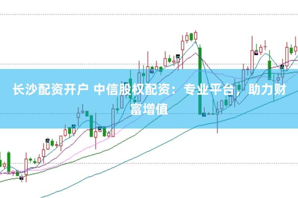 长沙配资开户 中信股权配资：专业平台，助力财富增值
