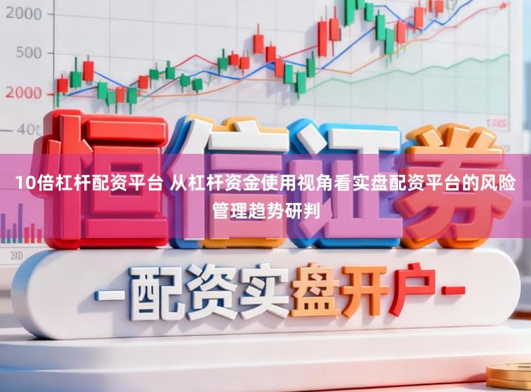 10倍杠杆配资平台 从杠杆资金使用视角看实盘配资平台的风险管理趋势研判