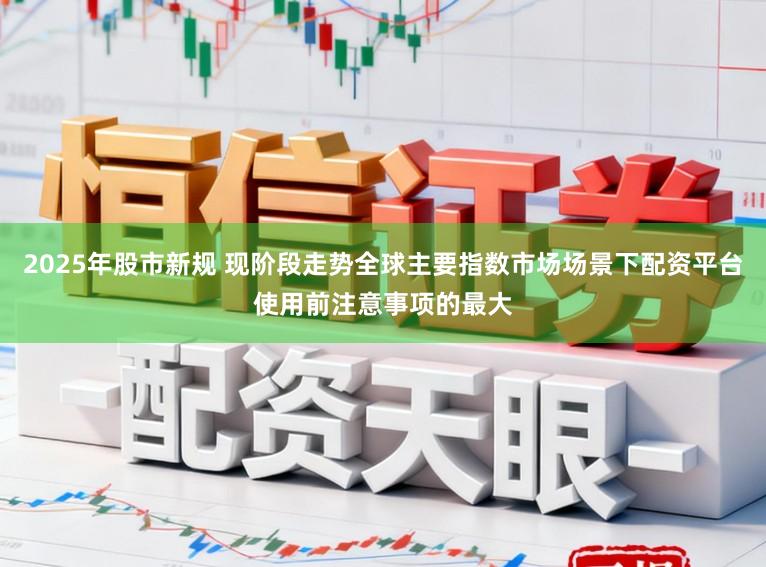 2025年股市新规 现阶段走势全球主要指数市场场景下配资平台使用前注意事项的最大