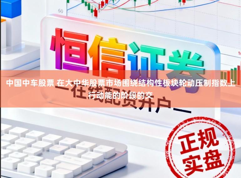 中国中车股票 在大中华股票市场围绕结构性板块轮动压制指数上行动能的阶段的交