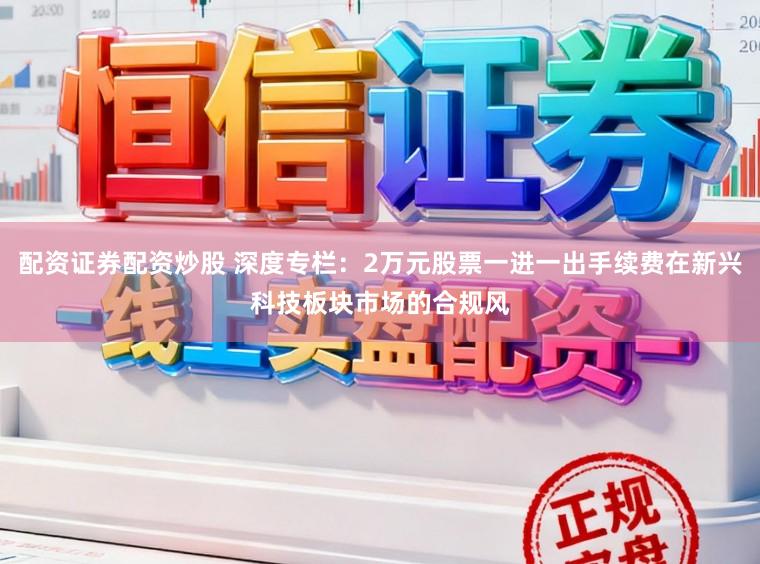 配资证券配资炒股 深度专栏：2万元股票一进一出手续费在新兴科技板块市场的合规风