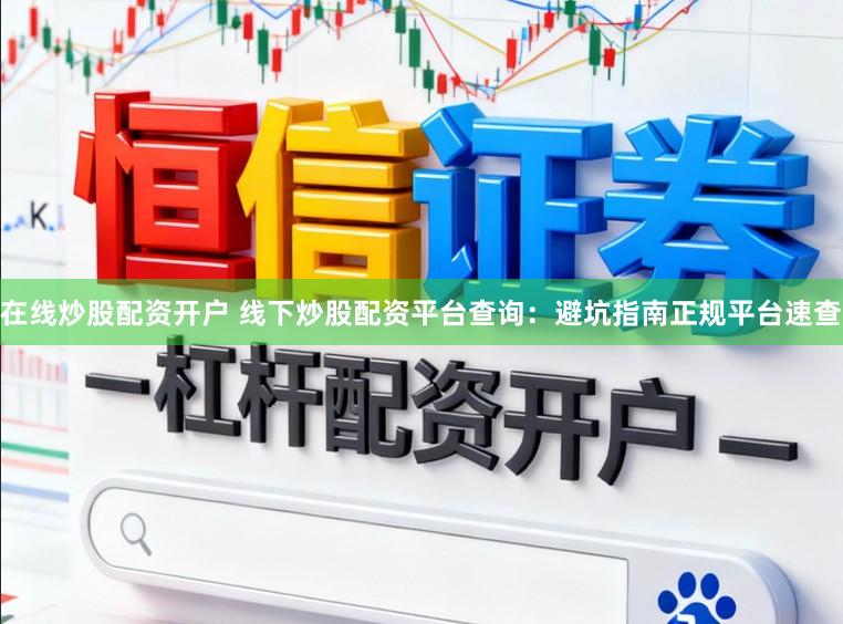 在线炒股配资开户 线下炒股配资平台查询：避坑指南正规平台速查