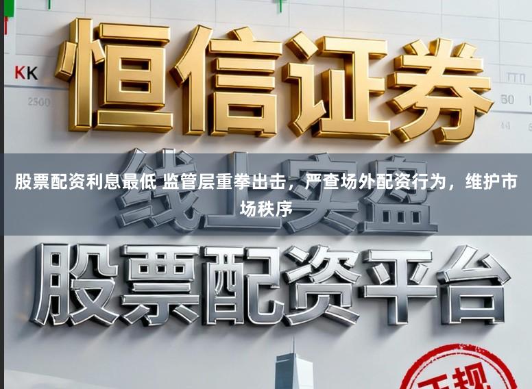 股票配资利息最低 监管层重拳出击，严查场外配资行为，维护市场秩序