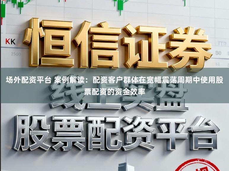 场外配资平台 案例解读：配资客户群体在宽幅震荡周期中使用股票配资的资金效率