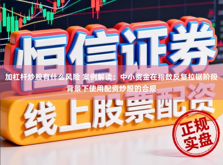 加杠杆炒股有什么风险 案例解读:中小资金在指数反复拉锯阶段背景下使用配资炒股的合规