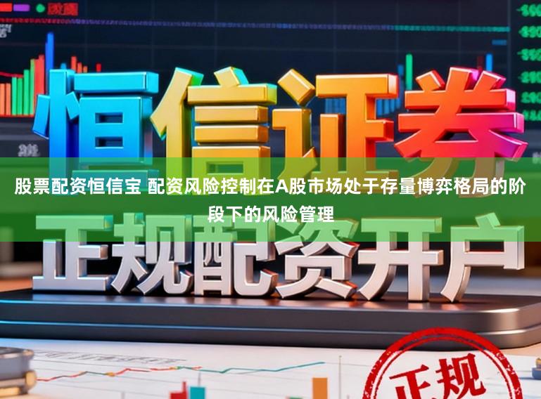 股票配资恒信宝 配资风险控制在A股市场处于存量博弈格局的阶段下的风险管理