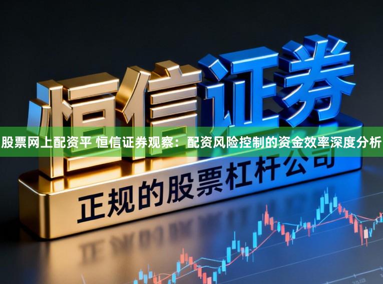 股票网上配资平 恒信证券观察：配资风险控制的资金效率深度分析